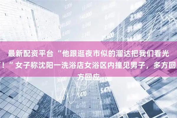 最新配资平台 “他跟逛夜市似的溜达把我们看光了！”女子称沈阳一洗浴店女浴区内撞见男子，多方回应