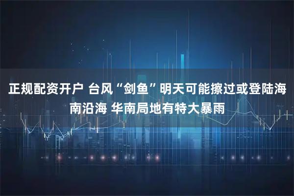 正规配资开户 台风“剑鱼”明天可能擦过或登陆海南沿海 华南局地有特大暴雨