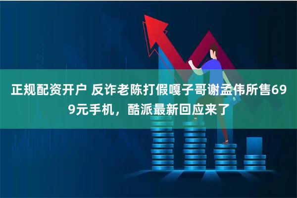 正规配资开户 反诈老陈打假嘎子哥谢孟伟所售699元手机，酷派最新回应来了