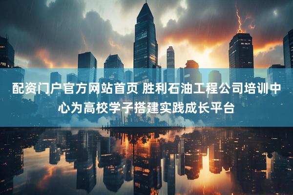 配资门户官方网站首页 胜利石油工程公司培训中心为高校学子搭建实践成长平台