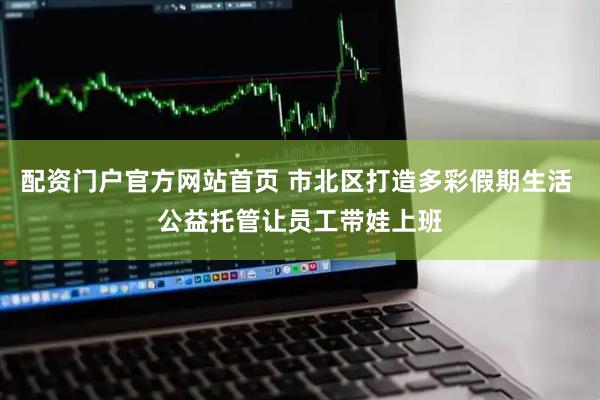 配资门户官方网站首页 市北区打造多彩假期生活 公益托管让员工带娃上班