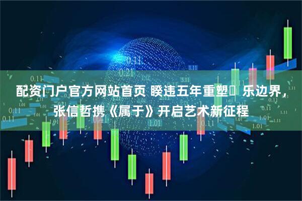 配资门户官方网站首页 睽违五年重塑⾳乐边界，张信哲携《属于》开启艺术新征程
