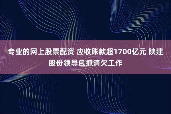 专业的网上股票配资 应收账款超1700亿元 陕建股份领导包抓清欠工作