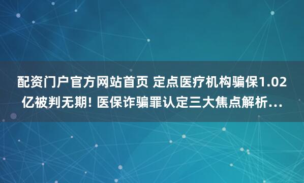 配资门户官方网站首页 定点医疗机构骗保1.02亿被判无期! 医保诈骗罪认定三大焦点解析…