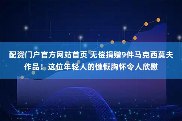 配资门户官方网站首页 无偿捐赠9件马克西莫夫作品！这位年轻人的慷慨胸怀令人欣慰