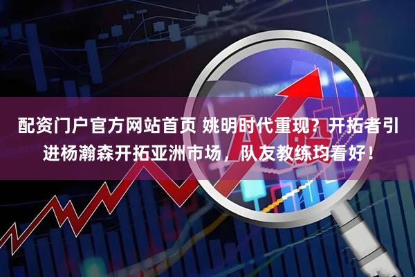 配资门户官方网站首页 姚明时代重现？开拓者引进杨瀚森开拓亚洲市场，队友教练均看好！