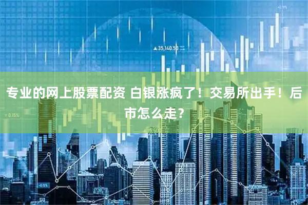 专业的网上股票配资 白银涨疯了！交易所出手！后市怎么走？
