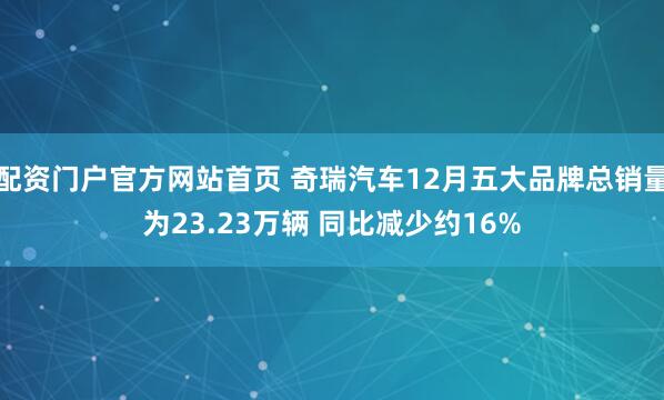 配资门户官方网站首页 奇瑞汽车12月五大品牌总销量为23.23万辆 同比减少约16%