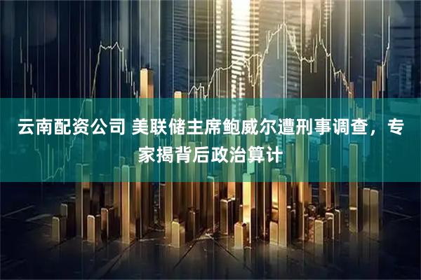 云南配资公司 美联储主席鲍威尔遭刑事调查，专家揭背后政治算计