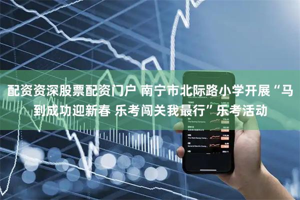配资资深股票配资门户 南宁市北际路小学开展“马到成功迎新春 乐考闯关我最行”乐考活动