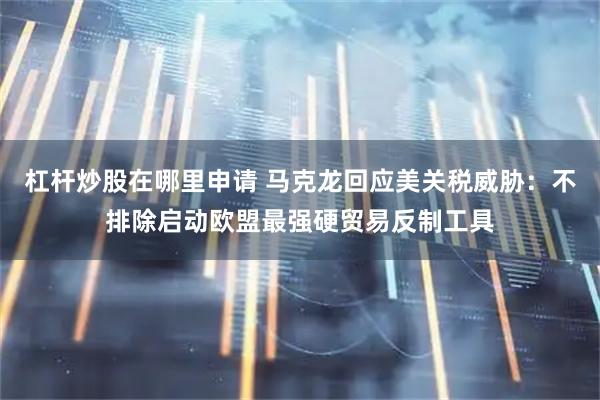杠杆炒股在哪里申请 马克龙回应美关税威胁：不排除启动欧盟最强硬贸易反制工具