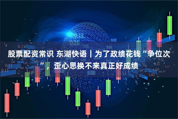 股票配资常识 东湖快语｜为了政绩花钱“争位次”，歪心思换不来真正好成绩