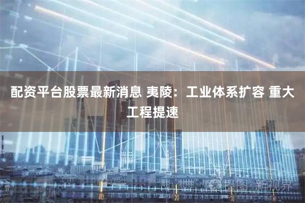 配资平台股票最新消息 夷陵：工业体系扩容 重大工程提速