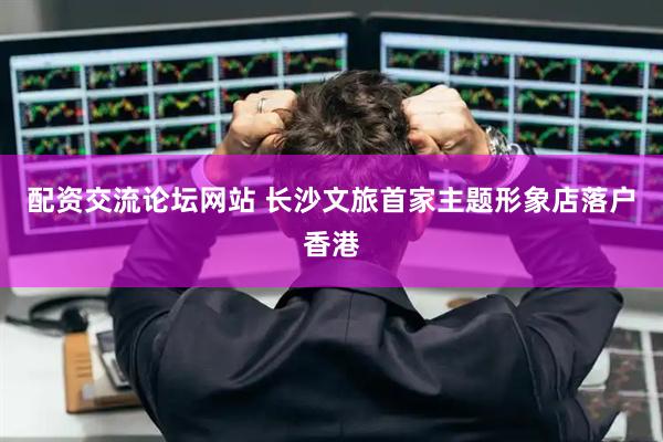 配资交流论坛网站 长沙文旅首家主题形象店落户香港