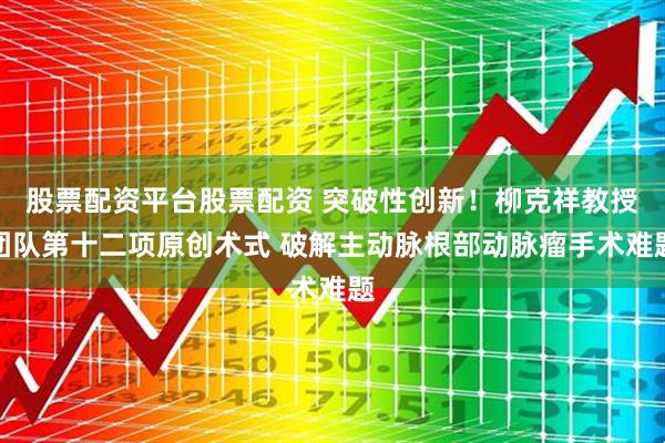 股票配资平台股票配资 突破性创新！柳克祥教授团队第十二项原创术式 破解主动脉根部动脉瘤手术难题