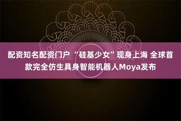 配资知名配资门户 “硅基少女”现身上海 全球首款完全仿生具身智能机器人Moya发布