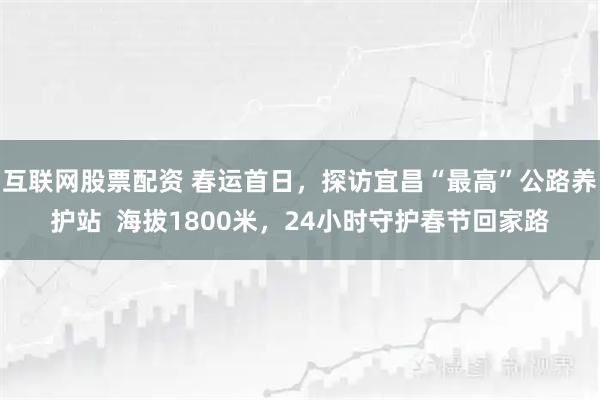 互联网股票配资 春运首日，探访宜昌“最高”公路养护站  海拔1800米，24小时守护春节回家路