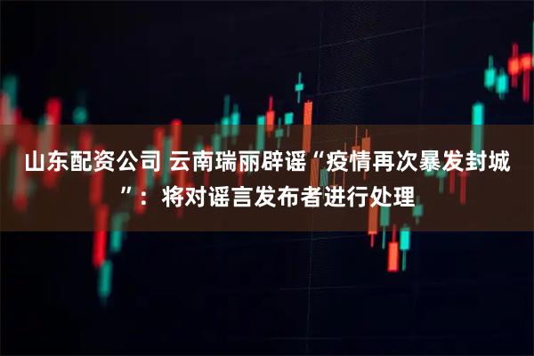 山东配资公司 云南瑞丽辟谣“疫情再次暴发封城”：将对谣言发布者进行处理