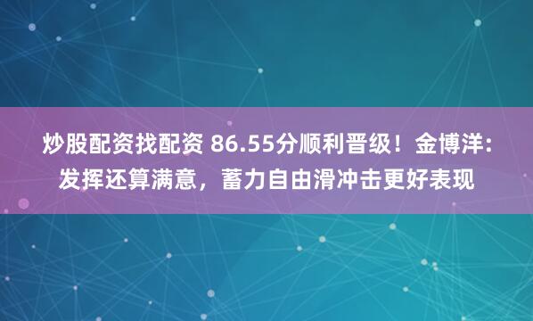 炒股配资找配资 86.55分顺利晋级！金博洋:发挥还算满意，蓄力自由滑冲击更好表现