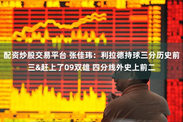 配资炒股交易平台 张佳玮：利拉德持球三分历史前三&赶上了09双雄 四分线外史上前二