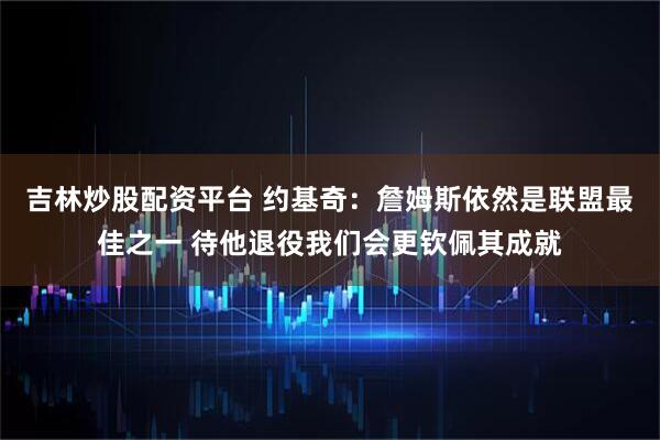 吉林炒股配资平台 约基奇：詹姆斯依然是联盟最佳之一 待他退役我们会更钦佩其成就