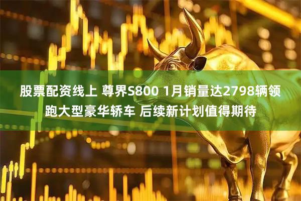 股票配资线上 尊界S800 1月销量达2798辆领跑大型豪华轿车 后续新计划值得期待