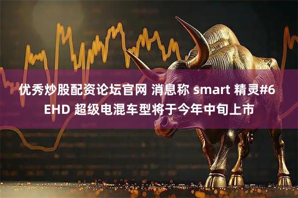 优秀炒股配资论坛官网 消息称 smart 精灵#6 EHD 超级电混车型将于今年中旬上市