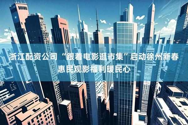 浙江配资公司 “跟着电影逛市集”启动徐州新春惠民观影福利暖民心