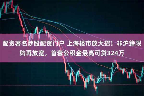配资著名炒股配资门户 上海楼市放大招！非沪籍限购再放宽，首套公积金最高可贷324万