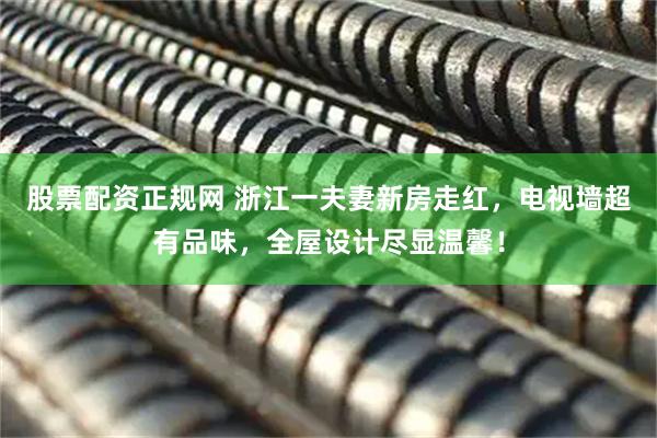 股票配资正规网 浙江一夫妻新房走红，电视墙超有品味，全屋设计尽显温馨！