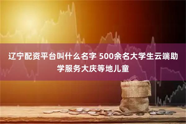 辽宁配资平台叫什么名字 500余名大学生云端助学服务大庆等地儿童