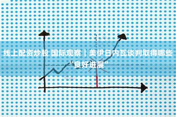 线上配资炒股 国际观察｜美伊日内瓦谈判取得哪些“良好进展”