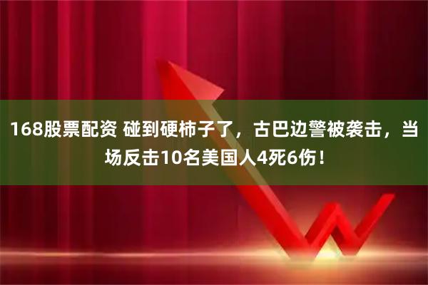 168股票配资 碰到硬柿子了，古巴边警被袭击，当场反击10名美国人4死6伤！