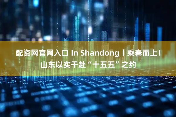 配资网官网入口 In Shandong丨乘春而上！山东以实干赴“十五五”之约