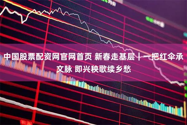 中国股票配资网官网首页 新春走基层｜一把红伞承文脉 即兴秧歌续乡愁