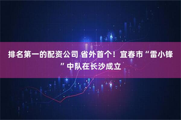 排名第一的配资公司 省外首个！宜春市“雷小锋”中队在长沙成立
