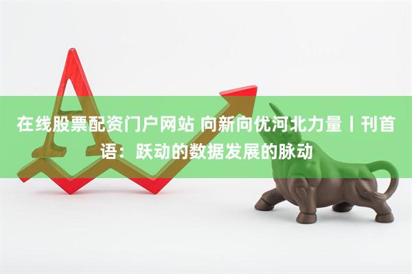 在线股票配资门户网站 向新向优河北力量丨刊首语：跃动的数据发展的脉动