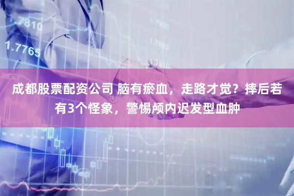 成都股票配资公司 脑有瘀血，走路才觉？摔后若有3个怪象，警惕颅内迟发型血肿