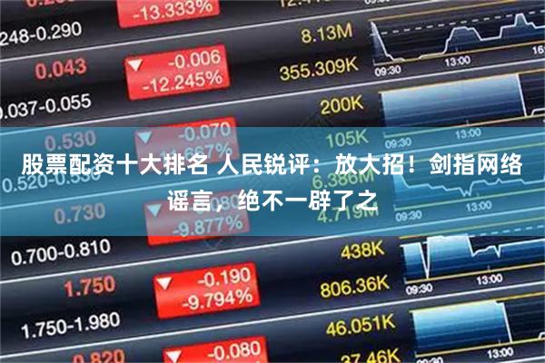 股票配资十大排名 人民锐评：放大招！剑指网络谣言，绝不一辟了之