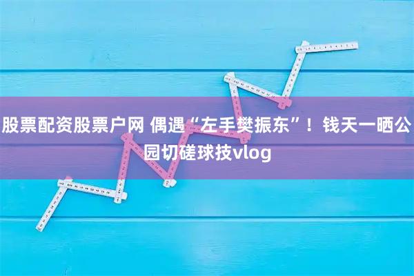 股票配资股票户网 偶遇“左手樊振东”！钱天一晒公园切磋球技vlog