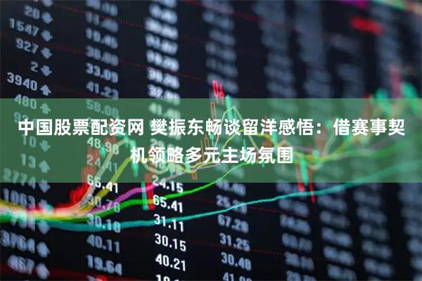 中国股票配资网 樊振东畅谈留洋感悟：借赛事契机领略多元主场氛围