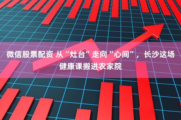 微信股票配资 从“灶台”走向“心间”，长沙这场健康课搬进农家院