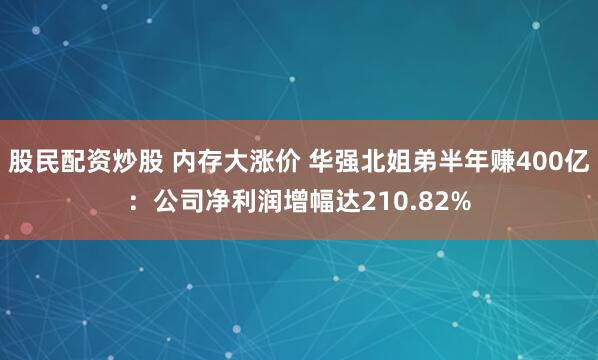 股民配资炒股 内存大涨价 华强北姐弟半年赚400亿：公司净利润增幅达210.82%