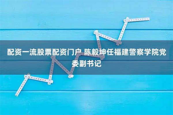 配资一流股票配资门户 陈毅坤任福建警察学院党委副书记
