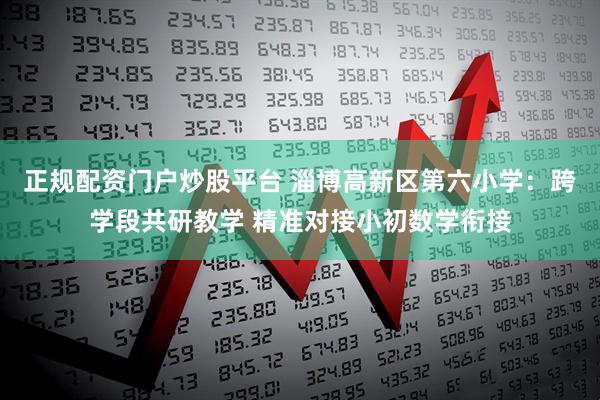 正规配资门户炒股平台 淄博高新区第六小学：跨学段共研教学 精准对接小初数学衔接